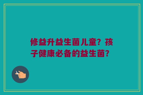 修益升益生菌儿童？孩子健康必备的益生菌？