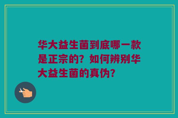 华大益生菌到底哪一款是正宗的？如何辨别华大益生菌的真伪？