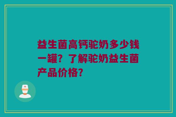 益生菌高钙驼奶多少钱一罐？了解驼奶益生菌产品价格？