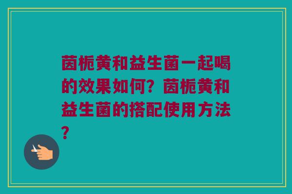 茵栀黄和益生菌一起喝的效果如何？茵栀黄和益生菌的搭配使用方法？