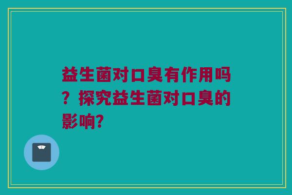 益生菌对口臭有作用吗？探究益生菌对口臭的影响？