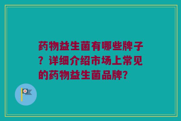 益生菌有哪些牌子?详细介绍市场上常见的益生菌品牌? 益生菌有哪些牌子?详细介绍市场上常见的益生菌品牌?