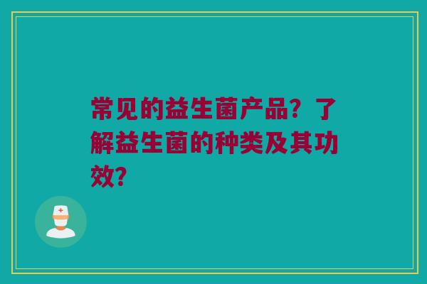 常见的益生菌产品?了解益生菌的种类及其功效? 常见的益生菌产品?了解益生菌的种类及其功效?