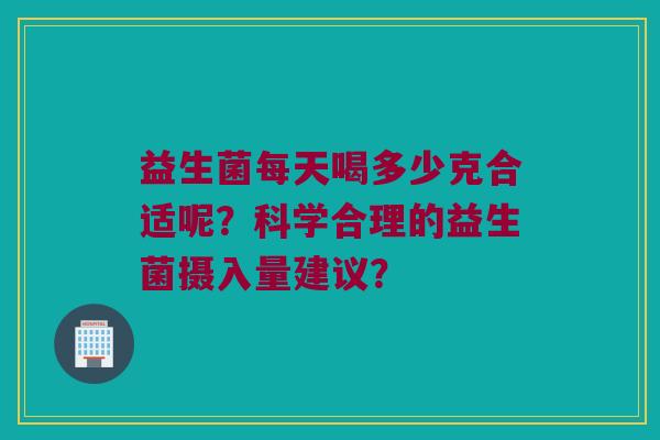 益生菌每天喝多少克合适呢?科学合理的益生菌摄入量建议? 益生菌每天喝多少克合适呢?科学合理的益生菌摄入量建议?