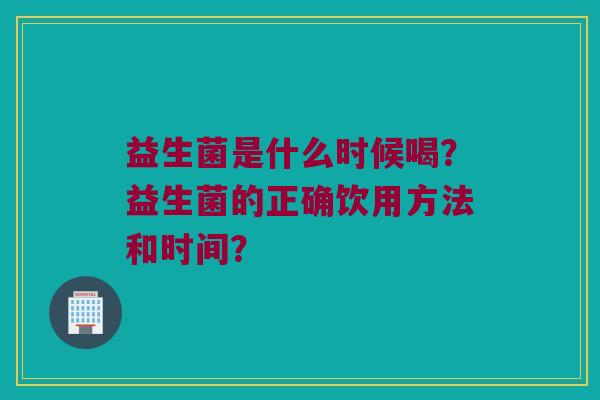 益生菌是什么时候喝?益生菌的正确饮用方法和时间? 益生菌是什么时候喝?益生菌的正确饮用方法和时间?
