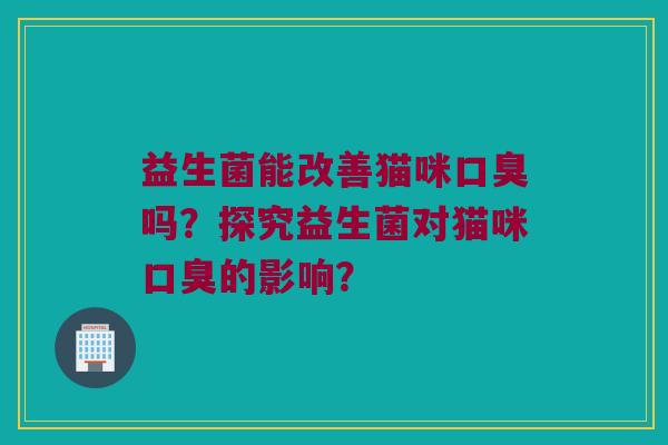 益生菌能改善猫咪口臭吗？探究益生菌对猫咪口臭的影响？