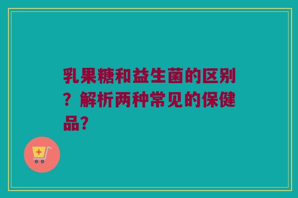 乳果糖和益生菌的区别？解析两种常见的保健品？