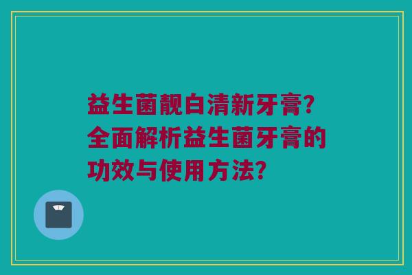 益生菌靓白清新牙膏？全面解析益生菌牙膏的功效与使用方法？