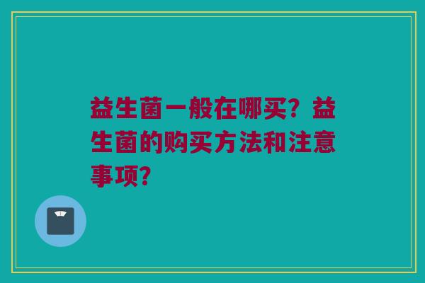 益生菌一般在哪买?益生菌的购买方法和注意事项? 益生菌一般在哪买?益生菌的购买方法和注意事项?