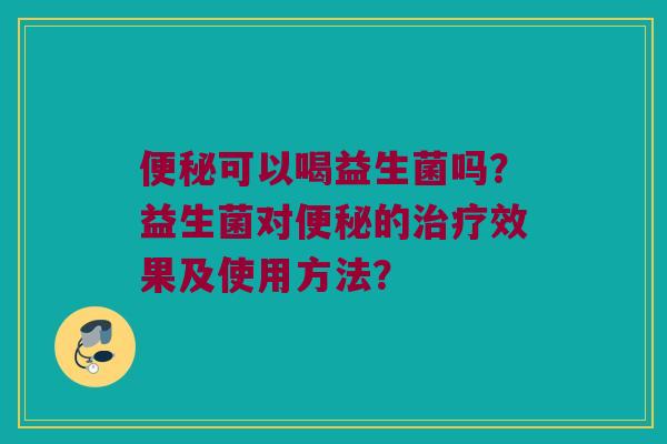 便秘可以喝益生菌吗？益生菌对便秘的治疗效果及使用方法？
