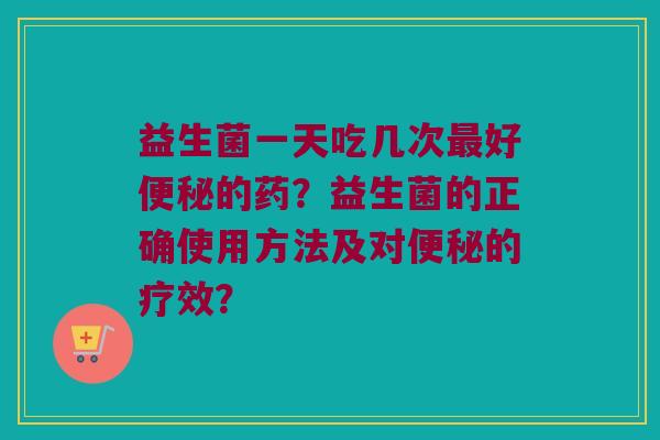 益生菌一天吃几次最好便秘的药？益生菌的正确使用方法及对便秘的疗效？