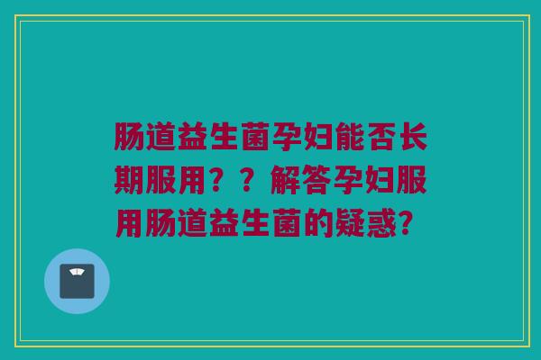 肠道益生菌孕妇能否长期服用??解答孕妇服用肠道益生菌的疑惑? 肠道益生菌孕妇能否长期服用??解答孕妇服用肠道益生菌的疑惑?