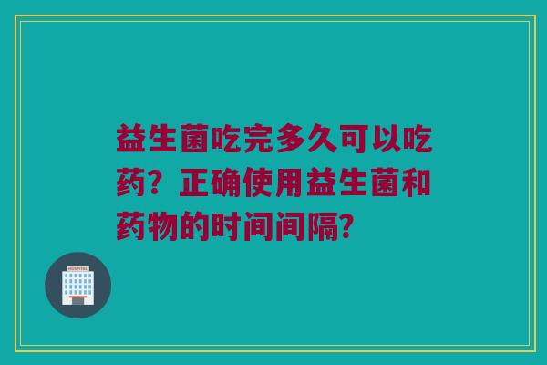 益生菌吃完多久可以吃药？正确使用益生菌和的时间间隔？