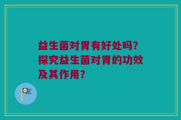 益生菌对胃有好处吗？探究益生菌对胃的功效及其作用？