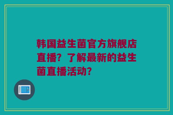 韩国益生菌官方旗舰店直播？了解最新的益生菌直播活动？