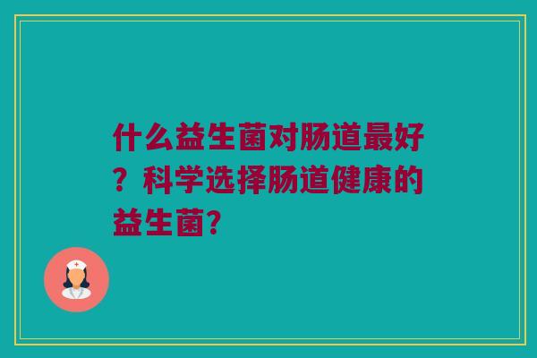 什么益生菌对肠道最好？科学选择肠道健康的益生菌？