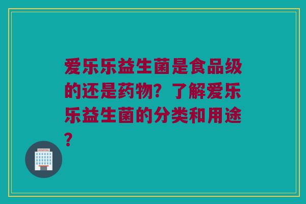 爱乐乐益生菌是食品级的还是药物？了解爱乐乐益生菌的分类和用途？