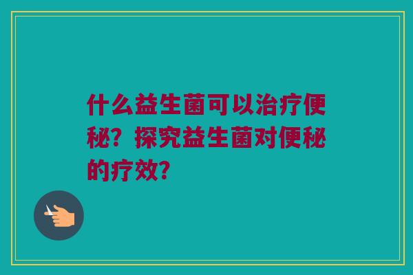 什么益生菌可以?探究益生菌对的疗效? 什么益生菌可以?探究益生菌对的疗效?