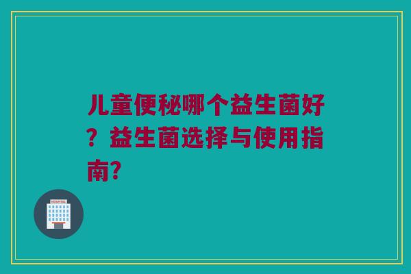 儿童便秘哪个益生菌好？益生菌选择与使用指南？
