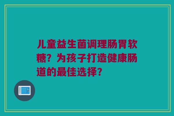 儿童益生菌调理肠胃软糖？为孩子打造健康肠道的最佳选择？