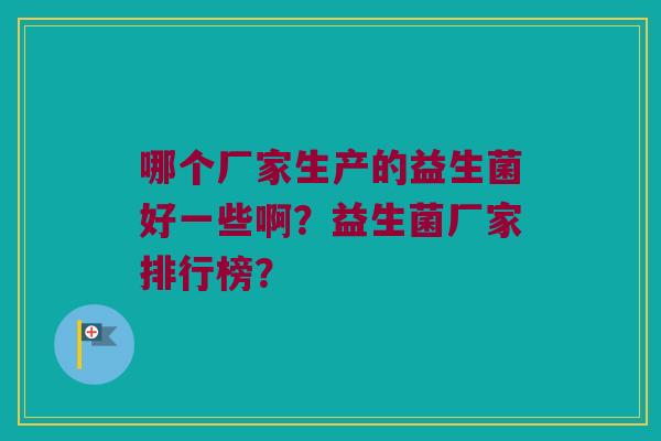 哪个厂家生产的益生菌好一些啊?益生菌厂家排行榜? 哪个厂家生产的益生菌好一些啊?益生菌厂家排行榜?