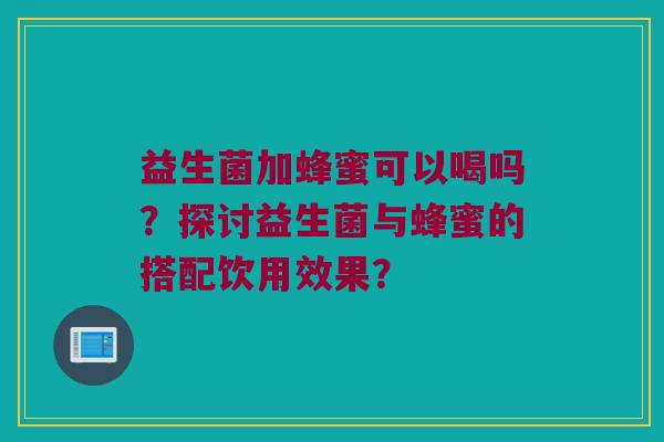 益生菌加蜂蜜可以喝吗？探讨益生菌与蜂蜜的搭配饮用效果？