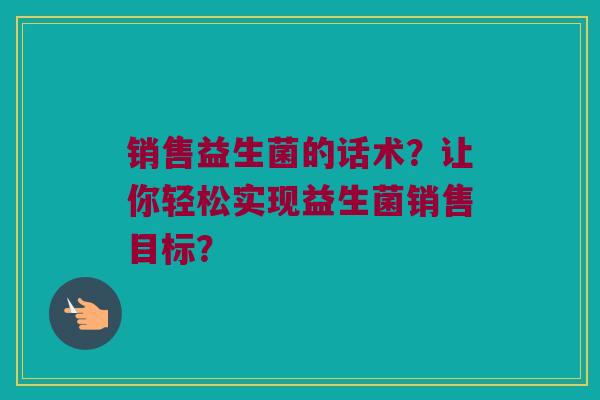 销售益生菌的话术?让你轻松实现益生菌销售目标? 销售益生菌的话术?让你轻松实现益生菌销售目标?
