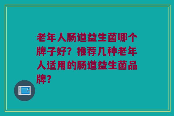 老年人肠道益生菌哪个牌子好?推荐几种老年人适用的肠道益生菌品牌? 老年人肠道益生菌哪个牌子好?推荐几种老年人适用的肠道益生菌品牌?