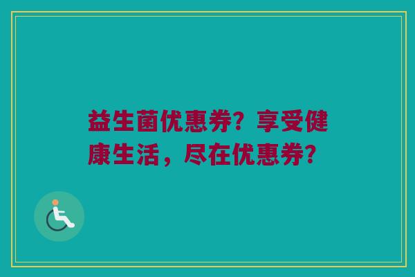 益生菌优惠券?享受健康生活,尽在优惠券? 益生菌优惠券?享受健康生活,尽在优惠券?