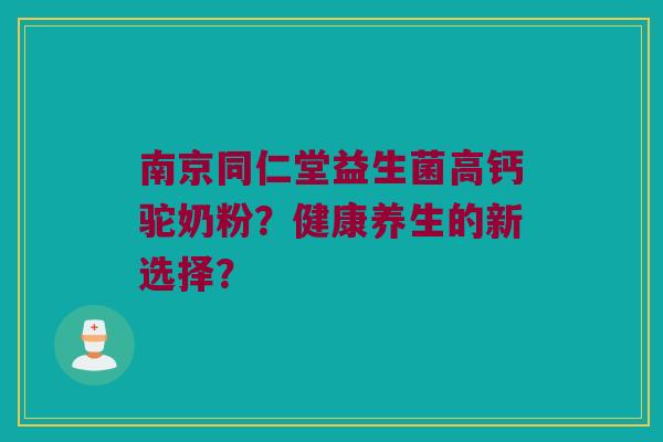 南京同仁堂益生菌高钙驼奶粉?健康养生的新选择? 南京同仁堂益生菌高钙驼奶粉?健康养生的新选择?