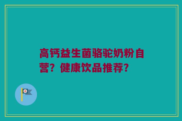 高钙益生菌骆驼奶粉自营?健康饮品推荐? 高钙益生菌骆驼奶粉自营?健康饮品推荐?
