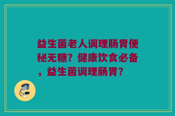 益生菌老人调理肠胃无糖?健康饮食必备,益生菌调理肠胃? 益生菌老人调理肠胃无糖?健康饮食必备,益生菌调理肠胃?