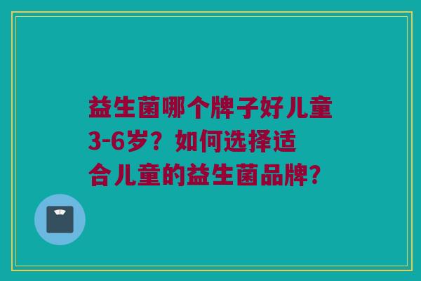益生菌哪个牌子好儿童3-6岁?如何选择适合儿童的益生菌品牌? 益生菌哪个牌子好儿童3-6岁?如何选择适合儿童的益生菌品牌?
