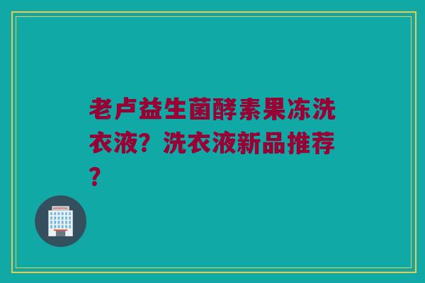 老卢益生菌酵素果冻洗衣液?洗衣液新品推荐? 老卢益生菌酵素果冻洗衣液?洗衣液新品推荐?