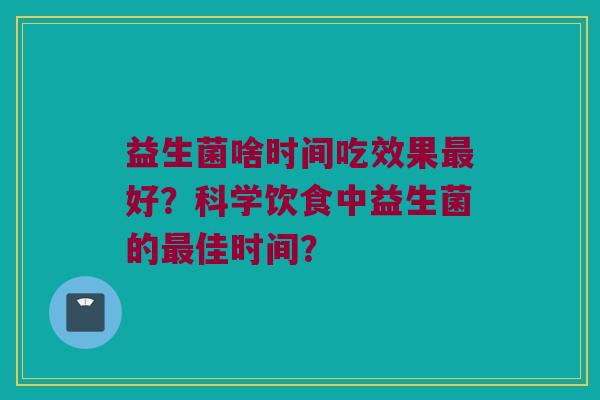 益生菌啥时间吃效果最好？科学饮食中益生菌的最佳时间？