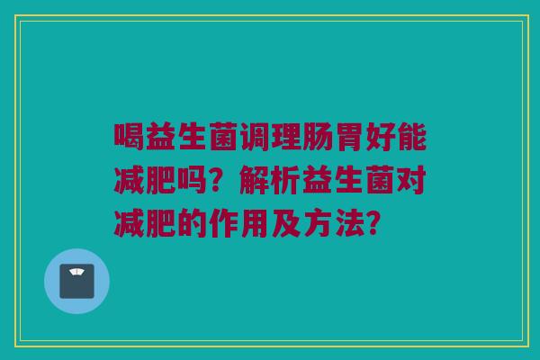 喝益生菌调理肠胃好能吗?解析益生菌对的作用及方法? 喝益生菌调理肠胃好能吗?解析益生菌对的作用及方法?
