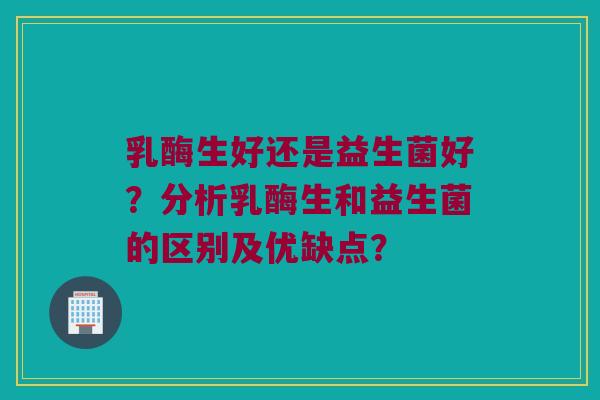 乳酶生好还是益生菌好?分析乳酶生和益生菌的区别及优缺点? 乳酶生好还是益生菌好?分析乳酶生和益生菌的区别及优缺点?