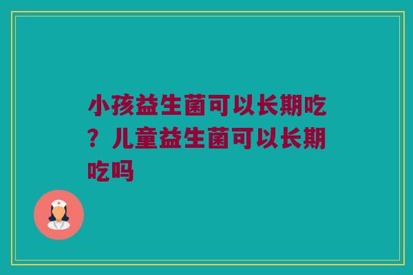小孩益生菌可以长期吃?儿童益生菌可以长期吃吗 小孩益生菌可以长期吃?儿童益生菌可以长期吃吗