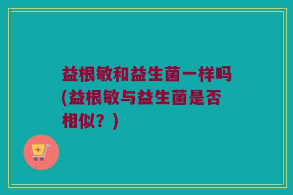 益根敏和益生菌一样吗(益根敏与益生菌是否相似？)