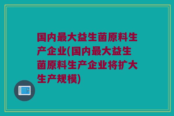 国内最大益生菌原料生产企业(国内最大益生菌原料生产企业将扩大生产规模)