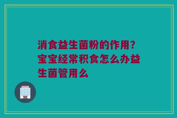 消食益生菌粉的作用？宝宝经常积食怎么办益生菌管用么