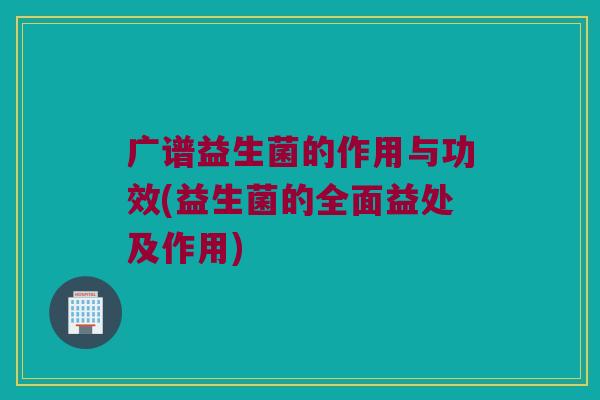 广谱益生菌的作用与功效(益生菌的全面益处及作用)