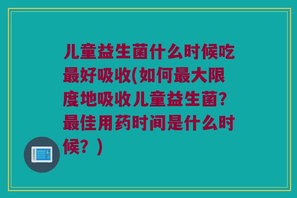 儿童益生菌什么时候吃最好吸收(如何最大限度地吸收儿童益生菌？最佳用药时间是什么时候？)