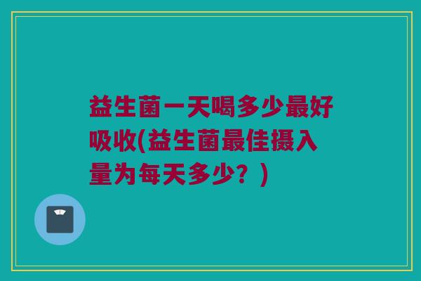 益生菌一天喝多少最好吸收(益生菌最佳摄入量为每天多少？)