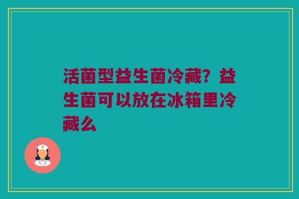 活菌型益生菌冷藏？益生菌可以放在冰箱里冷藏么