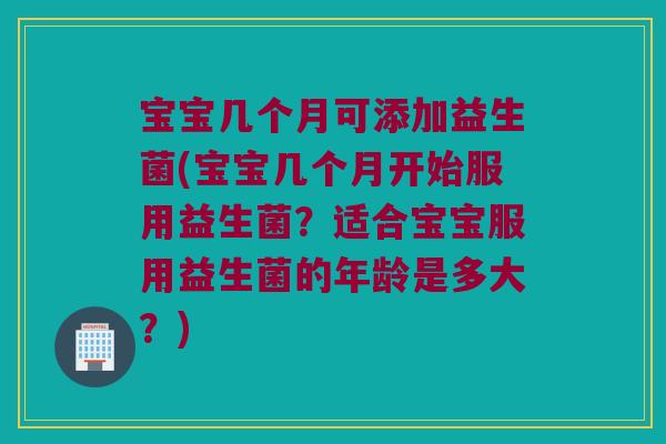 宝宝几个月可添加益生菌(宝宝几个月开始服用益生菌？适合宝宝服用益生菌的年龄是多大？)
