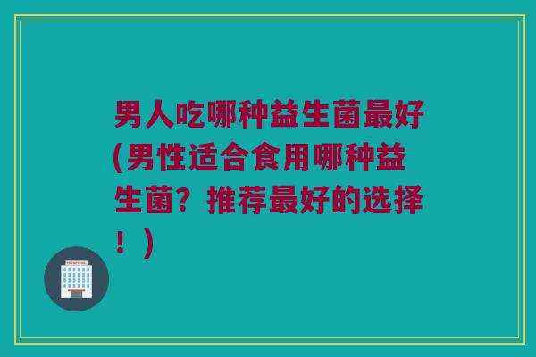 男人吃哪种益生菌好(男性适合食用哪种益生菌?推荐好的选择!) 男人吃哪种益生菌好(男性适合食用哪种益生菌?推荐好的选择!)