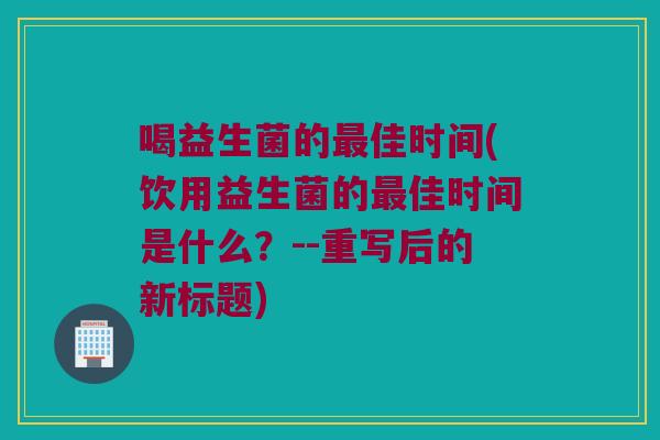 喝益生菌的最佳时间(饮用益生菌的最佳时间是什么？--重写后的新标题)