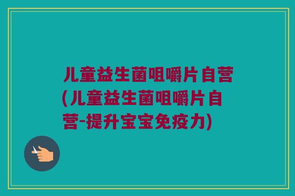 儿童益生菌咀嚼片自营(儿童益生菌咀嚼片自营-提升宝宝免疫力)