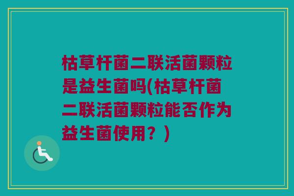 枯草杆菌二联活菌颗粒是益生菌吗(枯草杆菌二联活菌颗粒能否作为益生菌使用？)